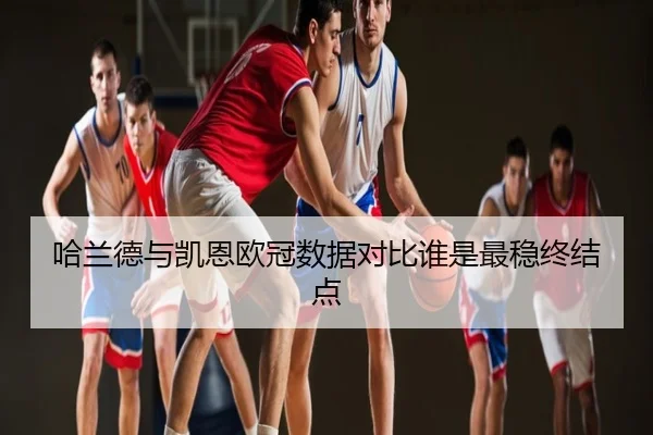 哈兰德与凯恩欧冠数据对比谁是最稳终结点