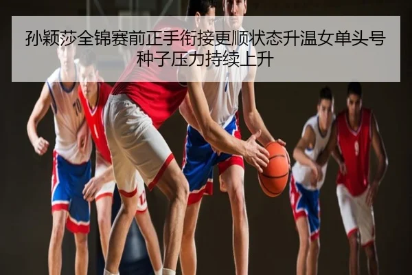 孙颖莎全锦赛前正手衔接更顺状态升温女单头号种子压力持续上升