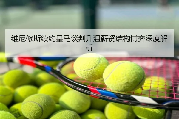 维尼修斯续约皇马谈判升温薪资结构博弈深度解析