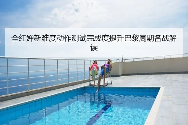 全红婵新难度动作测试完成度提升巴黎周期备战解读