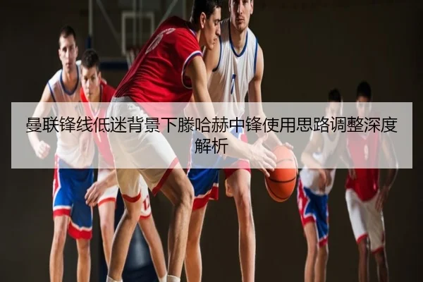 曼联锋线低迷背景下滕哈赫中锋使用思路调整深度解析